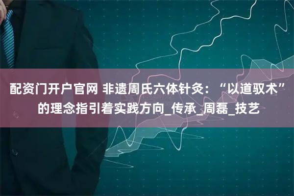 配资门开户官网 非遗周氏六体针灸：“以道驭术” 的理念指引着实践方向_传承_周磊_技艺