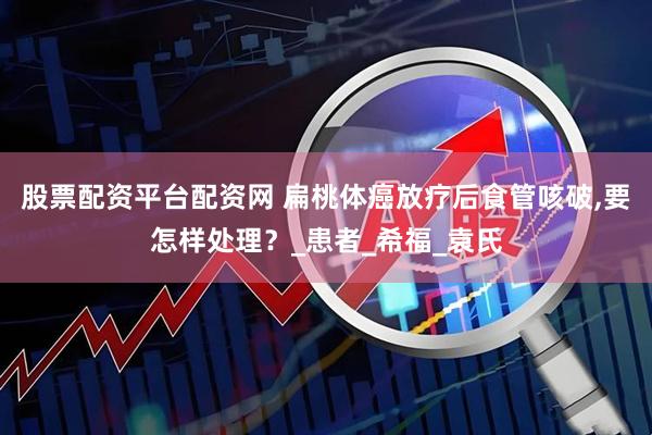 股票配资平台配资网 扁桃体癌放疗后食管咳破,要怎样处理？_患者_希福_袁氏