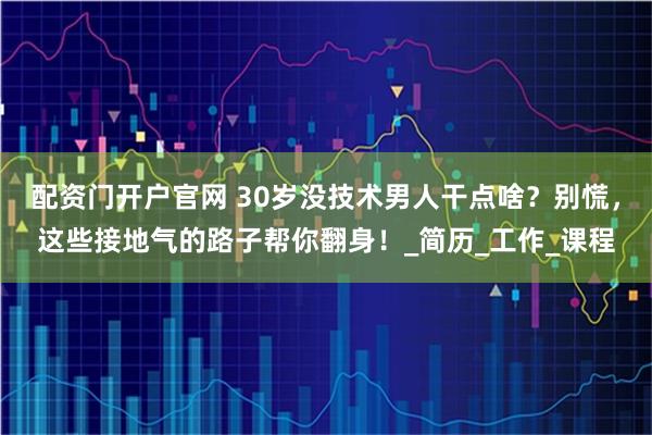 配资门开户官网 30岁没技术男人干点啥？别慌，这些接地气的路子帮你翻身！_简历_工作_课程