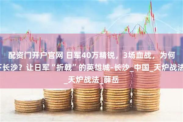 配资门开户官网 日军40万精锐，3场血战，为何啃不下长沙？让日军“折戟”的英雄城-长沙_中国_天炉战法_薛岳