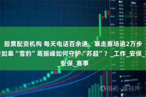 股票配资机构 每天电话百余通、暴走赛场逾2万步！看如皋“雪豹”葛振峰如何守护“苏超”？_工作_安保_赛事
