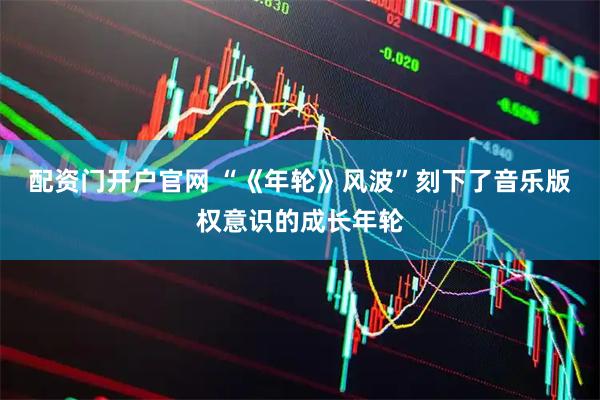 配资门开户官网 “《年轮》风波”刻下了音乐版权意识的成长年轮