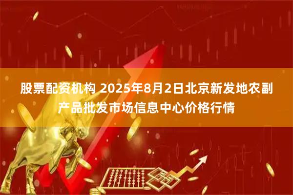股票配资机构 2025年8月2日北京新发地农副产品批发市场信息中心价格行情