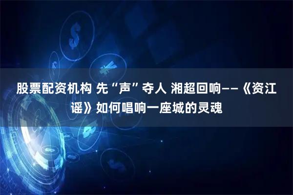 股票配资机构 先“声”夺人 湘超回响——《资江谣》如何唱响一座城的灵魂