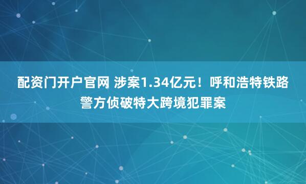 配资门开户官网 涉案1.34亿元！呼和浩特铁路警方侦破特大跨境犯罪案