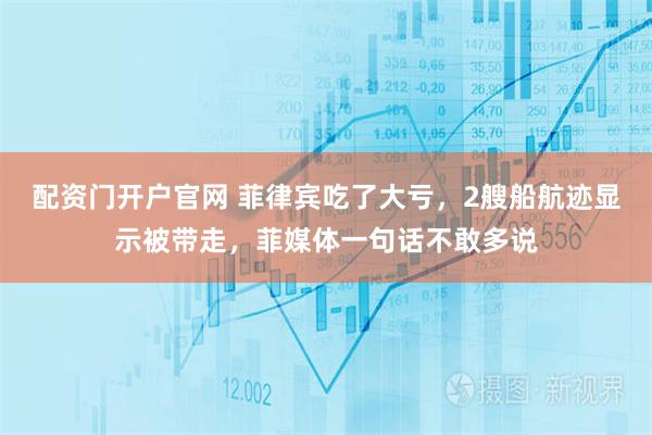 配资门开户官网 菲律宾吃了大亏，2艘船航迹显示被带走，菲媒体一句话不敢多说