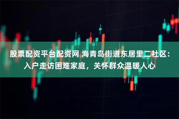 股票配资平台配资网 海青岛街道东居里二社区：入户走访困难家庭，关怀群众温暖人心