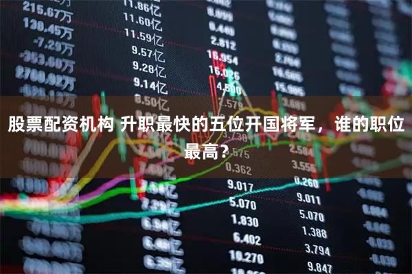 股票配资机构 升职最快的五位开国将军，谁的职位最高？